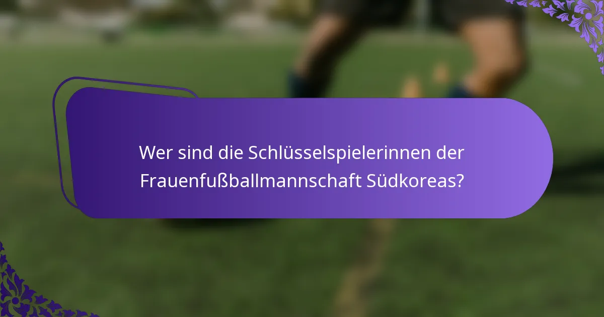 Wer sind die Schlüsselspielerinnen der Frauenfußballmannschaft Südkoreas?